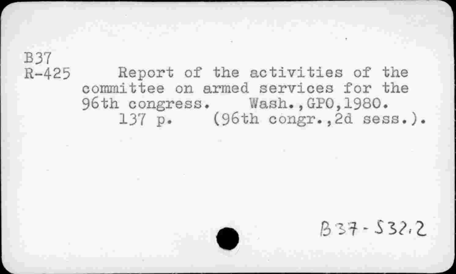 ﻿B37 R-425
Report of the activities of the committee on armed services for the 96th congress. Wash.,GPO,1980.
137 p. (96th congr.,2d sess.).
Bsf-SS/.Z